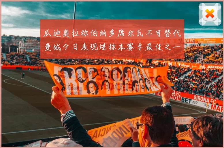 瓜迪奥拉称伯纳多席尔瓦不可替代曼城今日表现堪称本赛季最佳之一