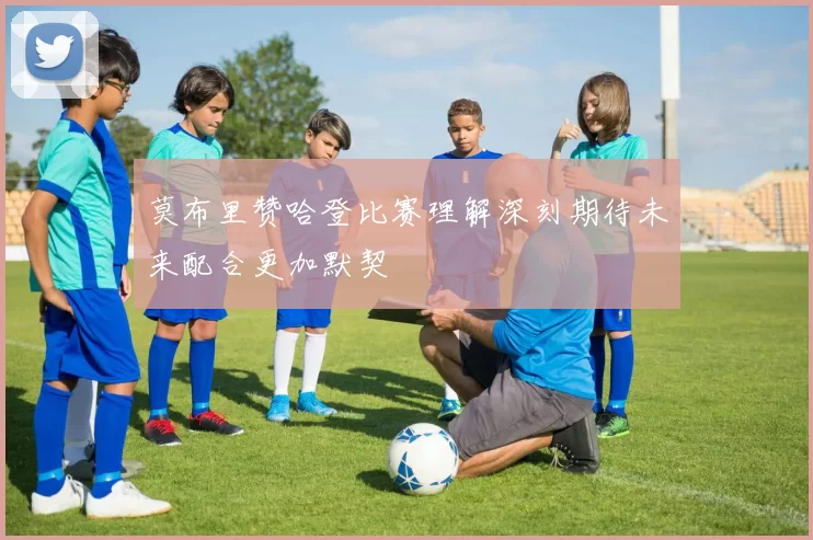 莫布里赞哈登比赛理解深刻期待未来配合更加默契