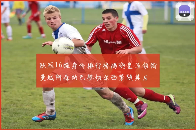 欧冠16强身价排行榜揭晓皇马领衔曼城阿森纳巴黎切尔西紧随其后