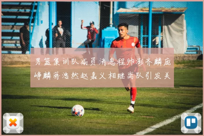 男篮集训队减员消息程帅澎齐麟庞峥麟蒋浩然赵嘉义相继离队引发关注