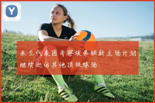 米兰代表团考察埃弗顿新主场计划继续巡访其他顶级球场