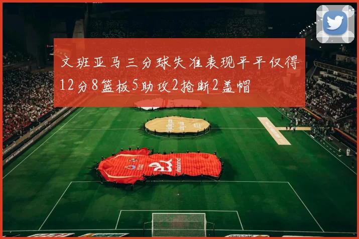 文班亚马三分球失准表现平平仅得12分8篮板5助攻2抢断2盖帽