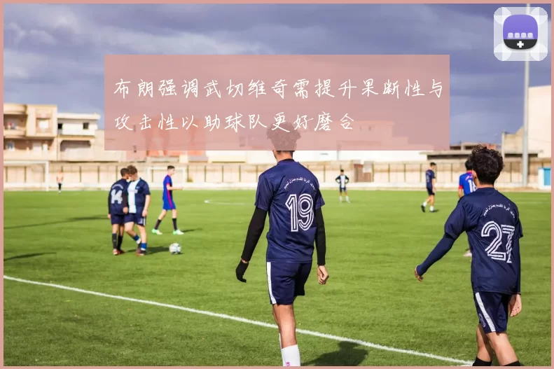 布朗强调武切维奇需提升果断性与攻击性以助球队更好磨合