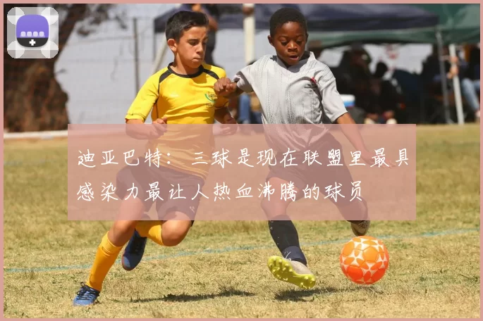 迪亚巴特：三球是现在联盟里最具感染力最让人热血沸腾的球员