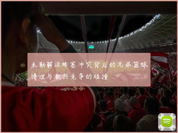 米勒解读蜂塞冲突背后的兄弟篮球情谊与激烈竞争的碰撞