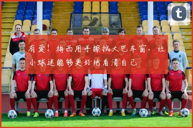 有爱！梅西用手擦拭大巴车窗，让小球迷能够更好地看清自己