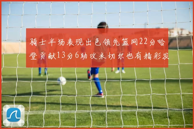 骑士半场表现出色领先篮网22分哈登贡献13分6助攻米切尔也有精彩发挥
