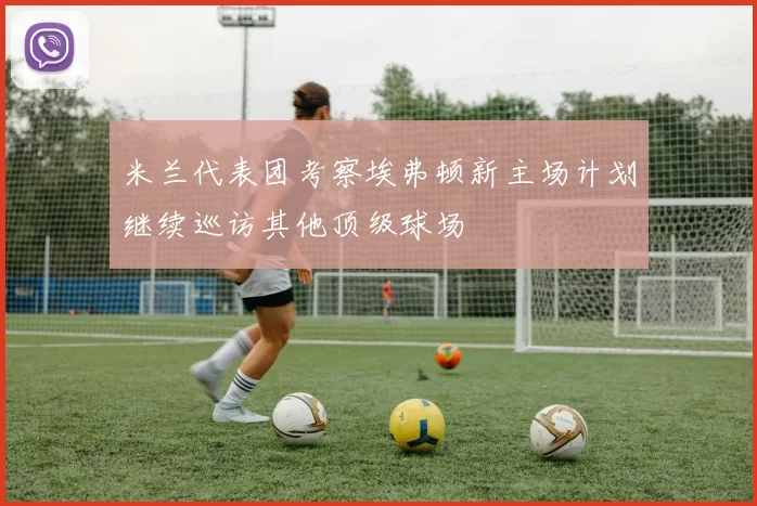 米兰代表团考察埃弗顿新主场计划继续巡访其他顶级球场