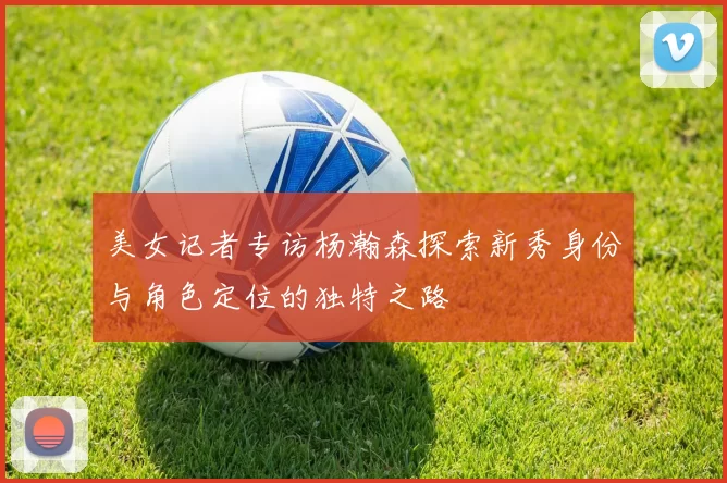 美女记者专访杨瀚森探索新秀身份与角色定位的独特之路
