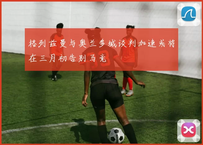 格列兹曼与奥兰多城谈判加速或将在三月初告别马竞