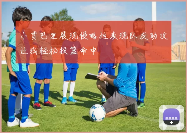 小贾巴里展现侵略性表现队友助攻让我轻松投篮命中