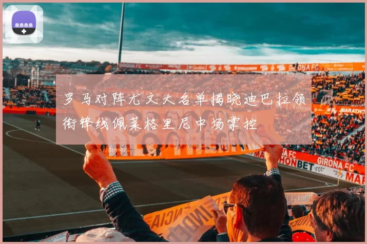 罗马对阵尤文大名单揭晓迪巴拉领衔锋线佩莱格里尼中场掌控