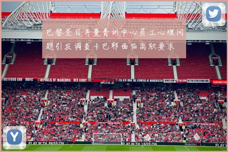 巴黎圣日耳曼青训中心员工心理问题引发调查卡巴耶面临离职要求