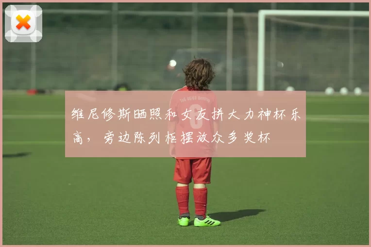 维尼修斯晒照和女友拼大力神杯乐高，旁边陈列柜摆放众多奖杯