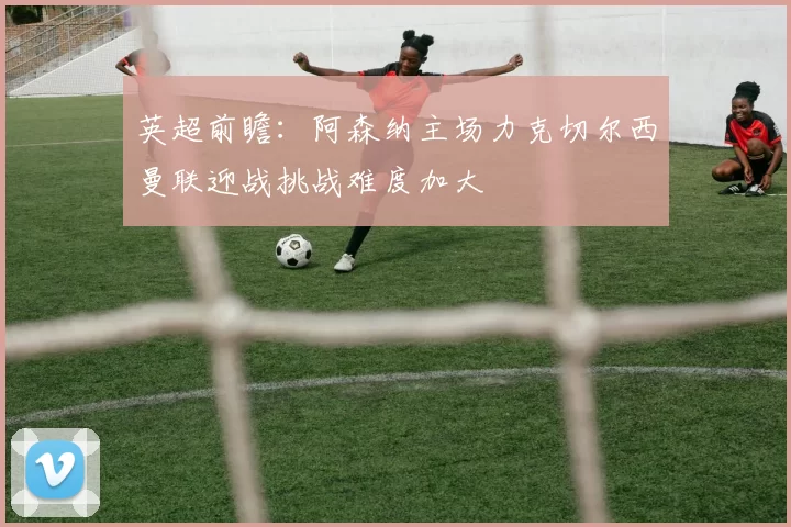 英超前瞻：阿森纳主场力克切尔西曼联迎战挑战难度加大