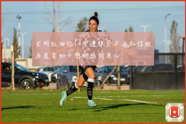 女网红回忆14岁遭球员不当私信经历直言如今想起感到恶心